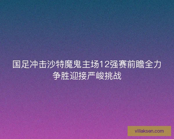 国足冲击沙特魔鬼主场12强赛前瞻全力争胜迎接严峻挑战