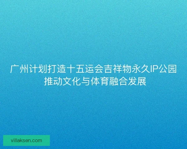 广州计划打造十五运会吉祥物永久IP公园 推动文化与体育融合发展
